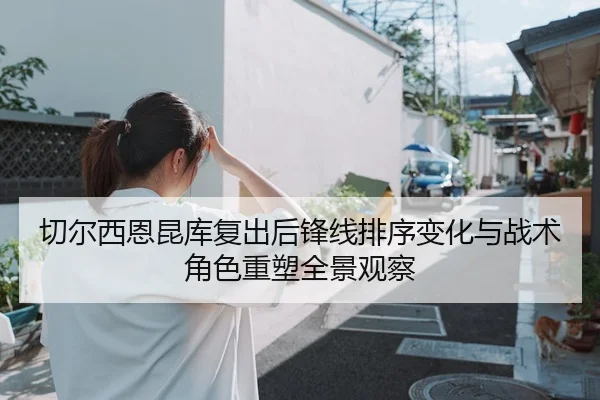 切尔西恩昆库复出后锋线排序变化与战术角色重塑全景观察