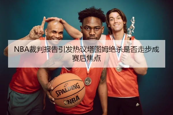 NBA裁判报告引发热议塔图姆绝杀是否走步成赛后焦点