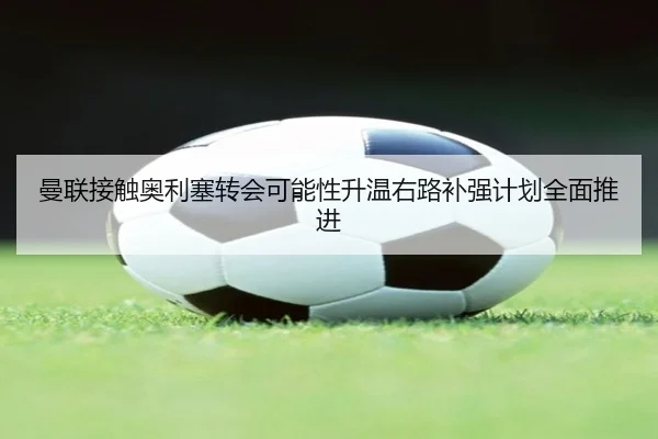 曼联接触奥利塞转会可能性升温右路补强计划全面推进
