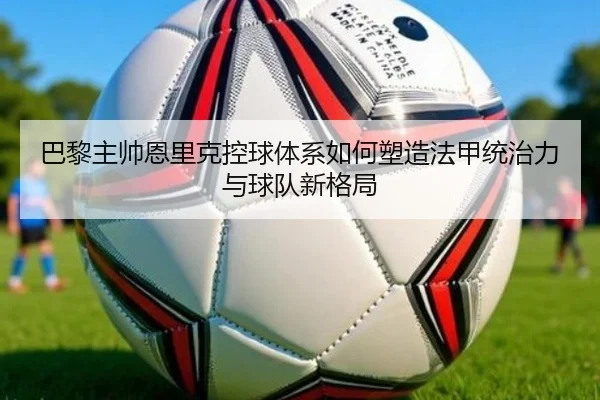 巴黎主帅恩里克控球体系如何塑造法甲统治力与球队新格局