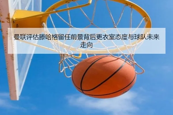 曼联评估滕哈格留任前景背后更衣室态度与球队未来走向