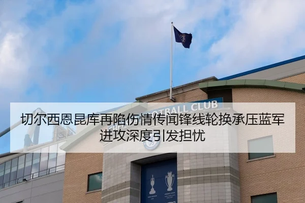 切尔西恩昆库再陷伤情传闻锋线轮换承压蓝军进攻深度引发担忧