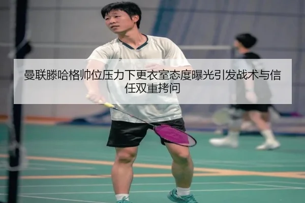 曼联滕哈格帅位压力下更衣室态度曝光引发战术与信任双重拷问