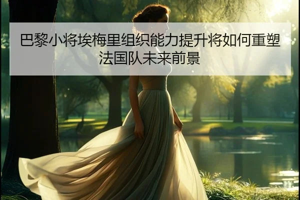 巴黎小将埃梅里组织能力提升将如何重塑法国队未来前景