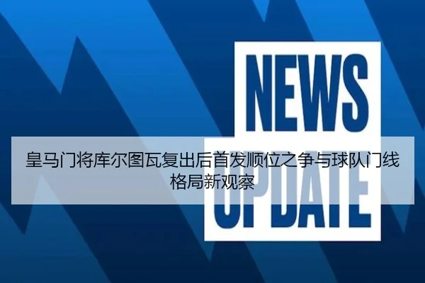 皇马门将库尔图瓦复出后首发顺位之争与球队门线格局新观察