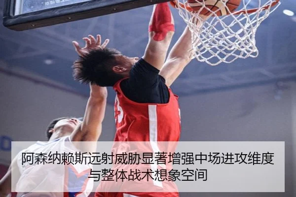 阿森纳赖斯远射威胁显著增强中场进攻维度与整体战术想象空间