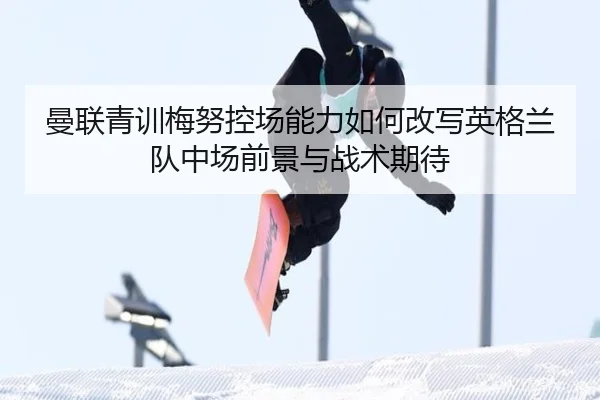 曼联青训梅努控场能力如何改写英格兰队中场前景与战术期待
