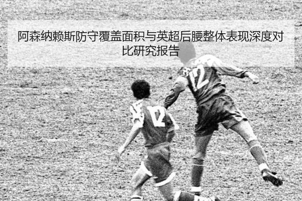 阿森纳赖斯防守覆盖面积与英超后腰整体表现深度对比研究报告