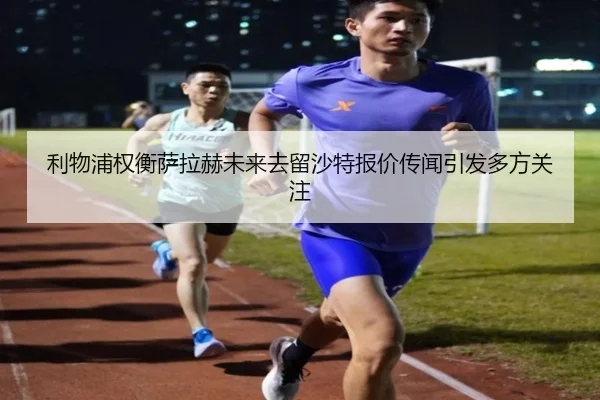 利物浦权衡萨拉赫未来去留沙特报价传闻引发多方关注