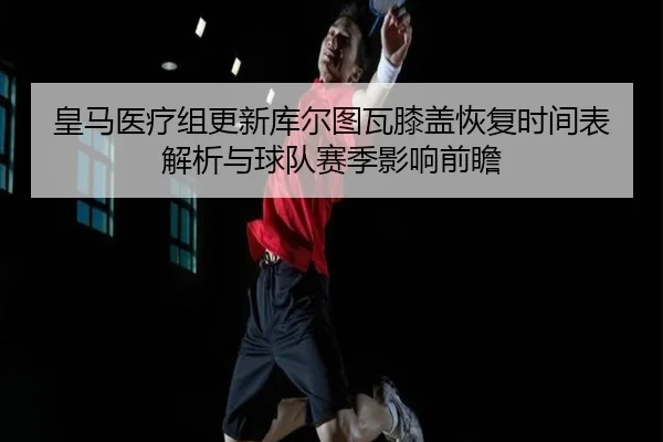皇马医疗组更新库尔图瓦膝盖恢复时间表解析与球队赛季影响前瞻