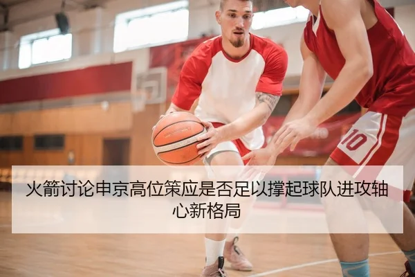 火箭讨论申京高位策应是否足以撑起球队进攻轴心新格局