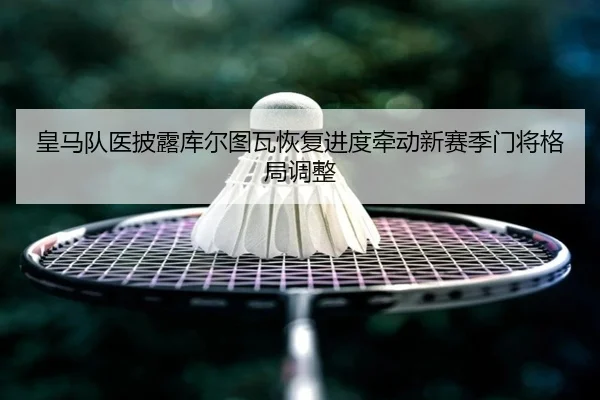 皇马队医披露库尔图瓦恢复进度牵动新赛季门将格局调整