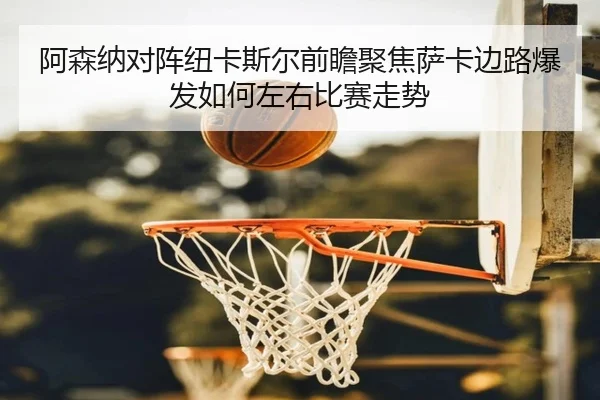 阿森纳对阵纽卡斯尔前瞻聚焦萨卡边路爆发如何左右比赛走势